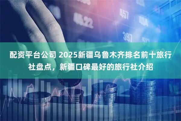 配资平台公司 2025新疆乌鲁木齐排名前十旅行社盘点，新疆口碑最好的旅行社介绍