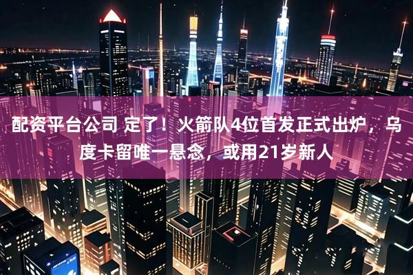 配资平台公司 定了！火箭队4位首发正式出炉，乌度卡留唯一悬念，或用21岁新人