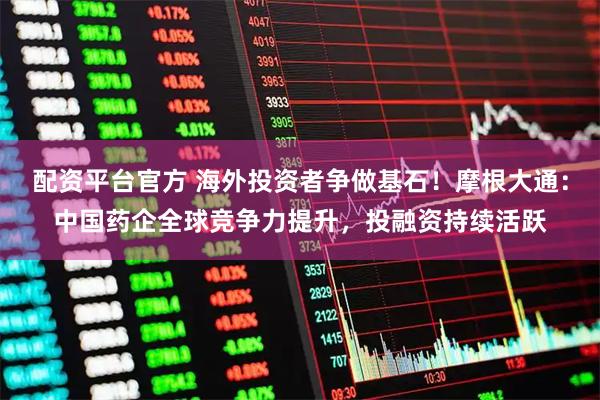 配资平台官方 海外投资者争做基石！摩根大通：中国药企全球竞争力提升，投融资持续活跃